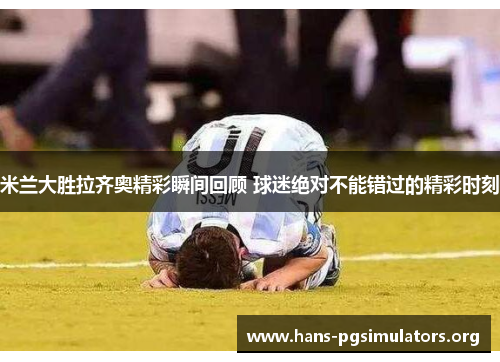 米兰大胜拉齐奥精彩瞬间回顾 球迷绝对不能错过的精彩时刻