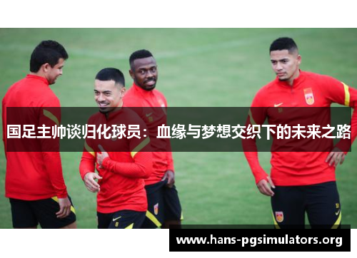 国足主帅谈归化球员：血缘与梦想交织下的未来之路