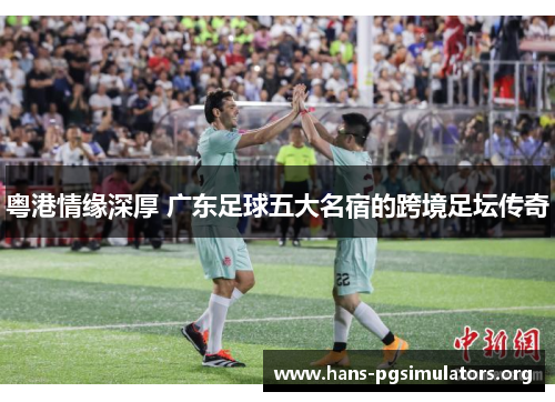 粤港情缘深厚 广东足球五大名宿的跨境足坛传奇